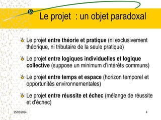 25/03/2024 4
Le projet : un objet paradoxal
Le projet entre théorie et pratique (ni exclusivement
théorique, ni tributaire de la seule pratique)
Le projet entre logiques individuelles et logique
collective (suppose un minimum d’intérêts communs)
Le projet entre temps et espace (horizon temporel et
opportunités environnementales)
Le projet entre réussite et échec (mélange de réussite
et d’échec)
 