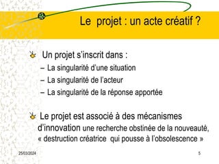 25/03/2024 5
Le projet : un acte créatif ?
Un projet s’inscrit dans :
– La singularité d’une situation
– La singularité de l’acteur
– La singularité de la réponse apportée
Le projet est associé à des mécanismes
d’innovation une recherche obstinée de la nouveauté,
« destruction créatrice qui pousse à l’obsolescence »
 