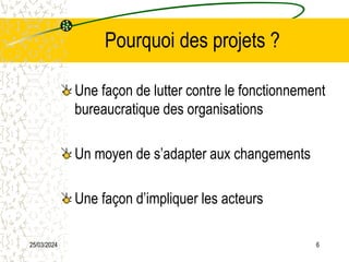 25/03/2024 6
Pourquoi des projets ?
Une façon de lutter contre le fonctionnement
bureaucratique des organisations
Un moyen de s’adapter aux changements
Une façon d’impliquer les acteurs
 