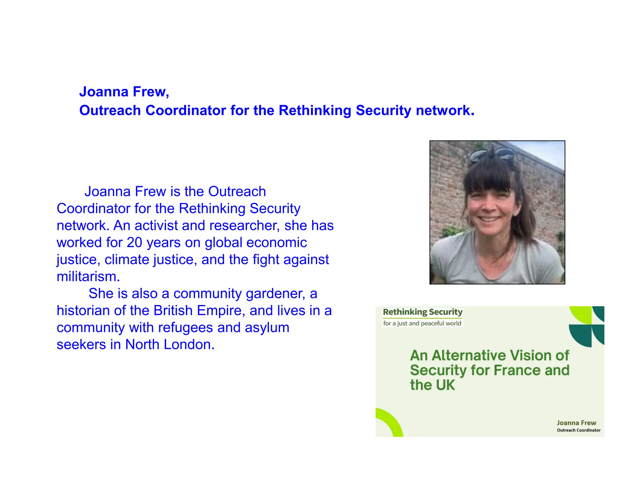 Joanna Frew,
Outreach Coordinator for the Rethinking Security network.
Joanna Frew is the Outreach
Coordinator for the Rethinking Security
network. An activist and researcher, she has
worked for 20 years on global economic
justice, climate justice, and the fight against
militarism.
She is also a community gardener, a
historian of the British Empire, and lives in a
community with refugees and asylum
seekers in North London.
 