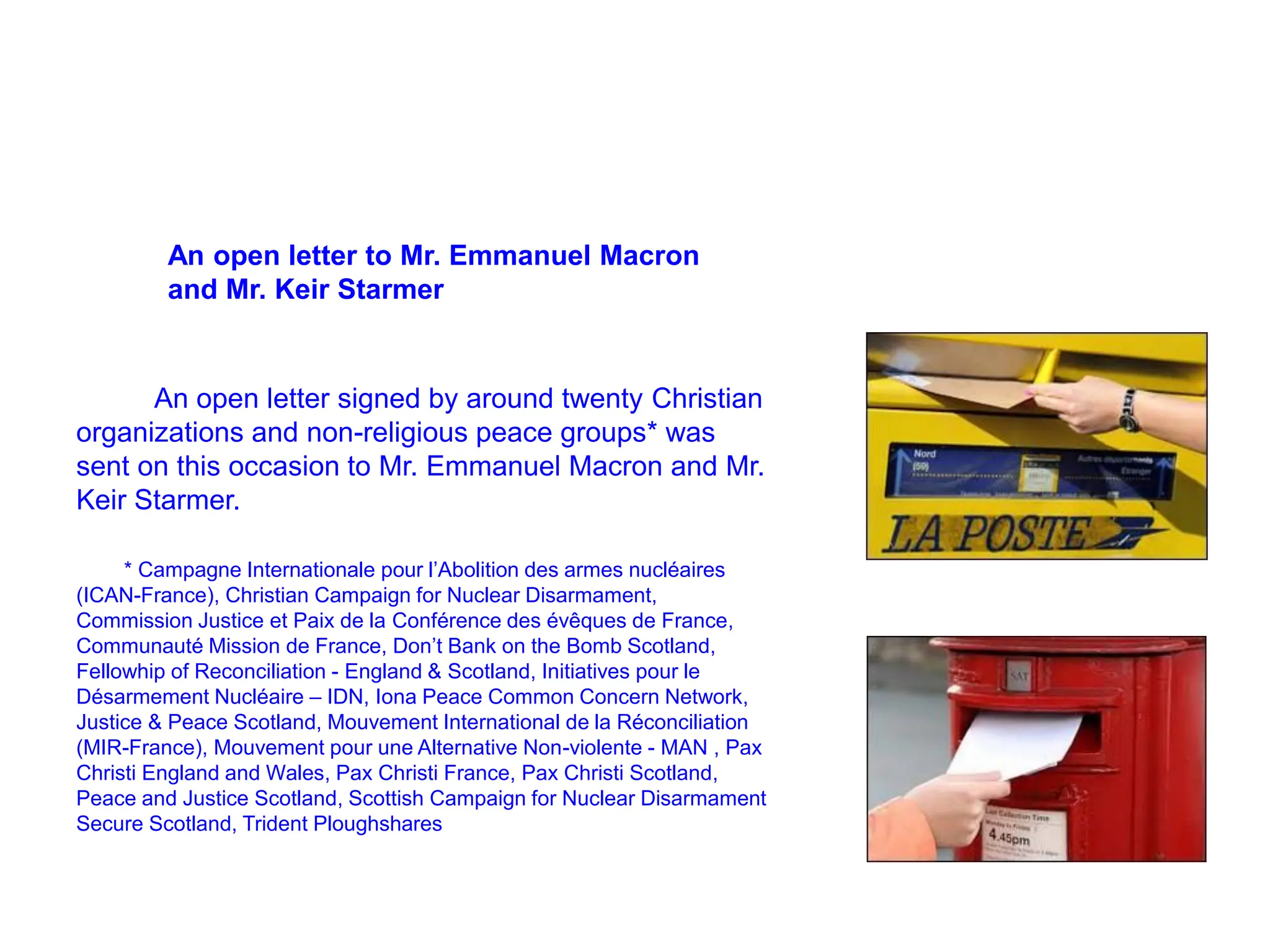 An open letter to Mr. Emmanuel Macron
and Mr. Keir Starmer
An open letter signed by around twenty Christian
organizations and non-religious peace groups* was
sent on this occasion to Mr. Emmanuel Macron and Mr.
Keir Starmer.
* Campagne Internationale pour l’Abolition des armes nucléaires
(ICAN-France), Christian Campaign for Nuclear Disarmament,
Commission Justice et Paix de la Conférence des évêques de France,
Communauté Mission de France, Don’t Bank on the Bomb Scotland,
Fellowhip of Reconciliation - England & Scotland, Initiatives pour le
Désarmement Nucléaire – IDN, Iona Peace Common Concern Network,
Justice & Peace Scotland, Mouvement International de la Réconciliation
(MIR-France), Mouvement pour une Alternative Non-violente - MAN , Pax
Christi England and Wales, Pax Christi France, Pax Christi Scotland,
Peace and Justice Scotland, Scottish Campaign for Nuclear Disarmament
Secure Scotland, Trident Ploughshares
 