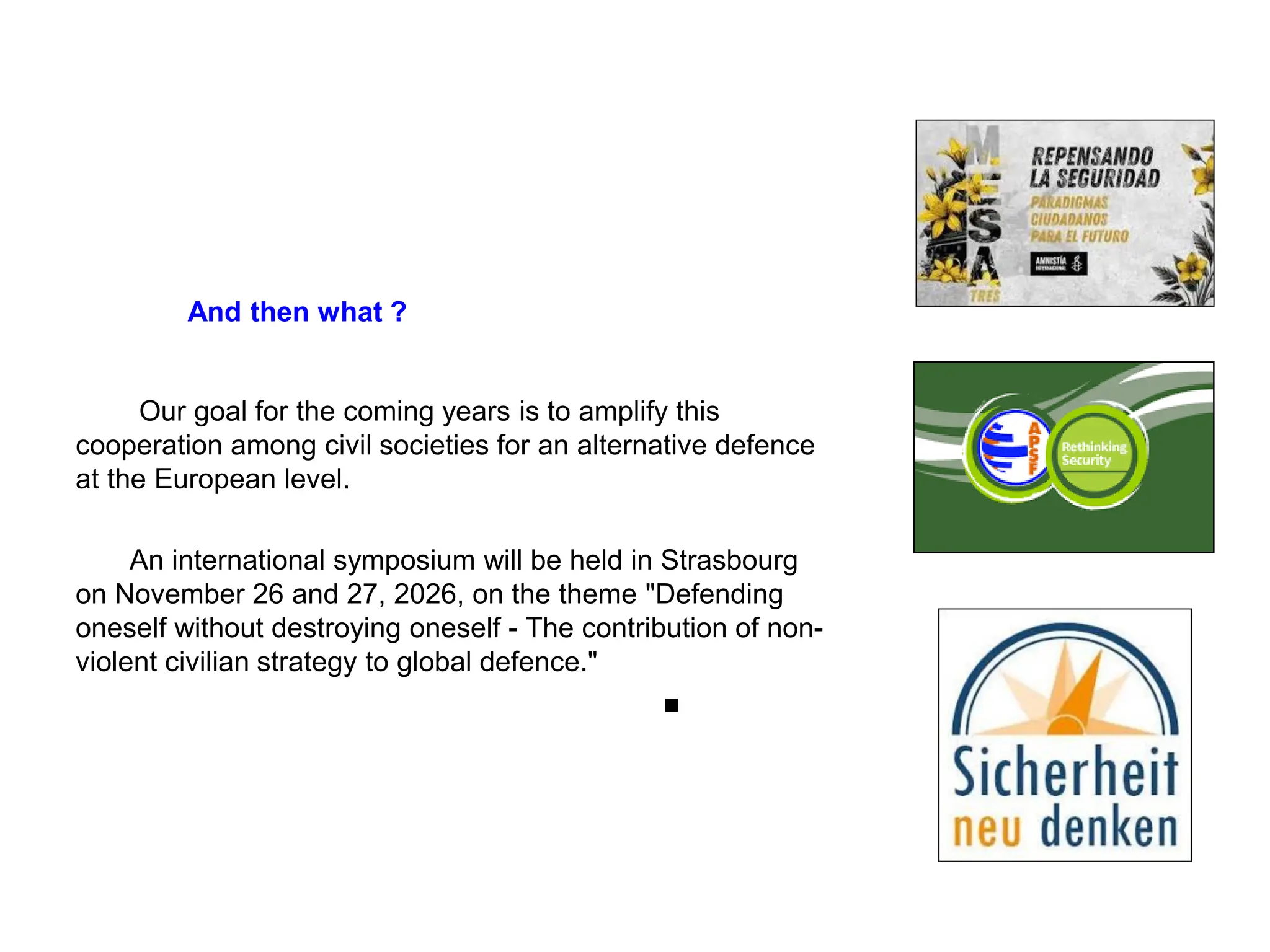 And then what ?
Our goal for the coming years is to amplify this
cooperation among civil societies for an alternative defence
at the European level.
An international symposium will be held in Strasbourg
on November 26 and 27, 2026, on the theme "Defending
oneself without destroying oneself - The contribution of non-
violent civilian strategy to global defence."
■
 