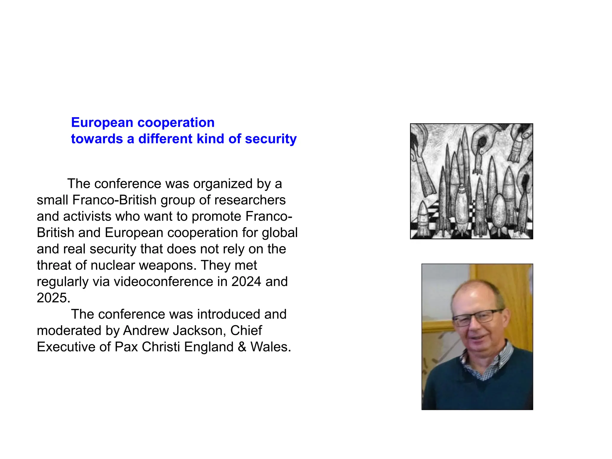 European cooperation
towards a different kind of security
The conference was organized by a
small Franco-British group of researchers
and activists who want to promote Franco-
British and European cooperation for global
and real security that does not rely on the
threat of nuclear weapons. They met
regularly via videoconference in 2024 and
2025.
The conference was introduced and
moderated by Andrew Jackson, Chief
Executive of Pax Christi England & Wales.
 