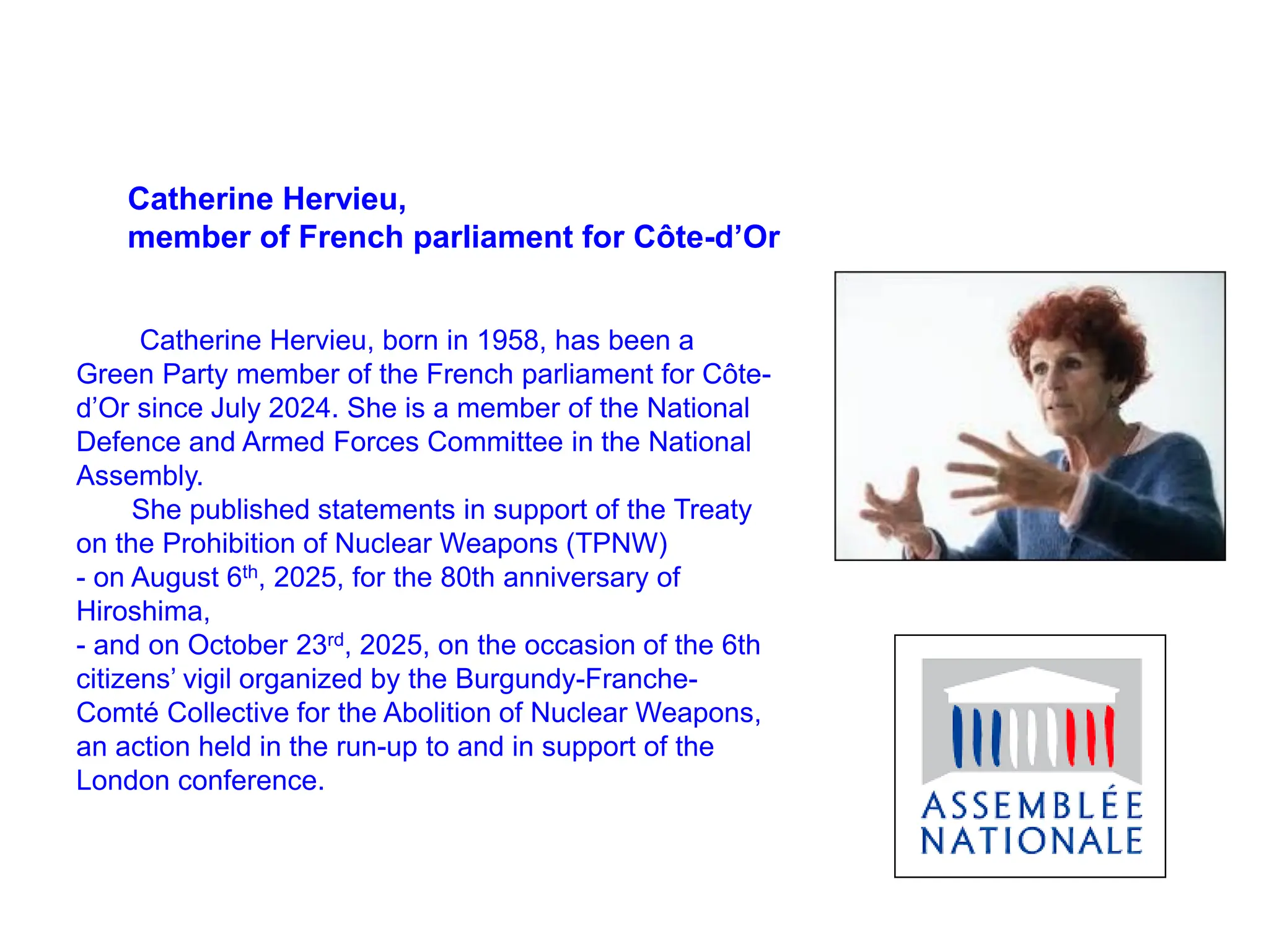 Catherine Hervieu,
member of French parliament for Côte-d’Or
Catherine Hervieu, born in 1958, has been a
Green Party member of the French parliament for Côte-
d’Or since July 2024. She is a member of the National
Defence and Armed Forces Committee in the National
Assembly.
She published statements in support of the Treaty
on the Prohibition of Nuclear Weapons (TPNW)
- on August 6th, 2025, for the 80th anniversary of
Hiroshima,
- and on October 23rd, 2025, on the occasion of the 6th
citizens’ vigil organized by the Burgundy-Franche-
Comté Collective for the Abolition of Nuclear Weapons,
an action held in the run-up to and in support of the
London conference.
 