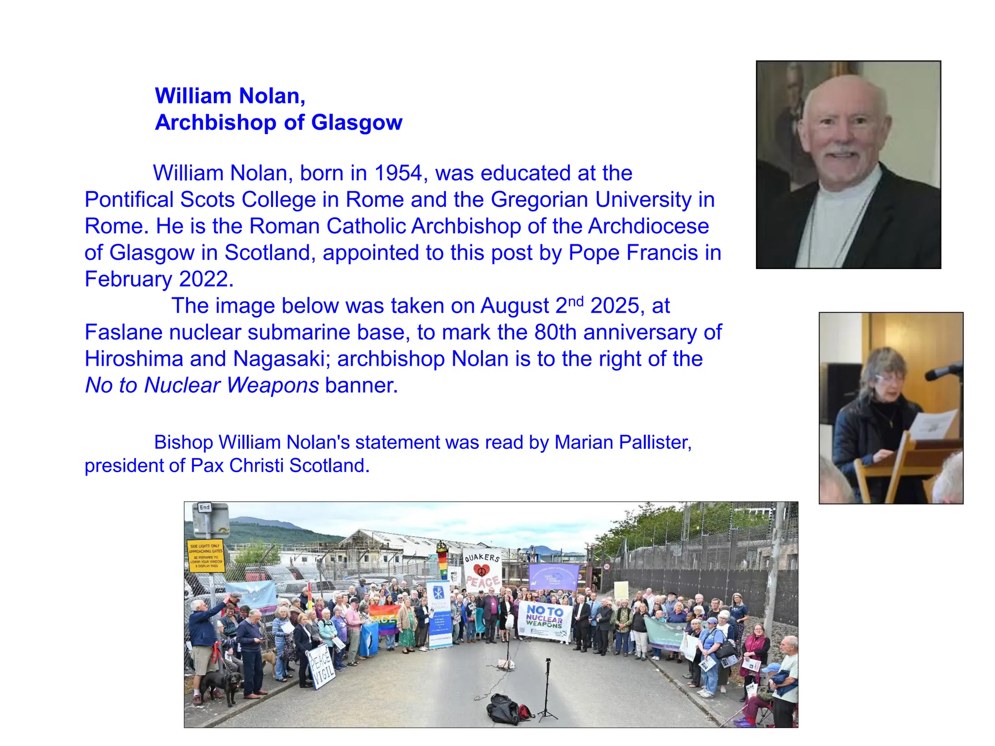 William Nolan,
Archbishop of Glasgow
William Nolan, born in 1954, was educated at the
Pontifical Scots College in Rome and the Gregorian University in
Rome. He is the Roman Catholic Archbishop of the Archdiocese
of Glasgow in Scotland, appointed to this post by Pope Francis in
February 2022.
The image below was taken on August 2nd 2025, at
Faslane nuclear submarine base, to mark the 80th anniversary of
Hiroshima and Nagasaki; archbishop Nolan is to the right of the
No to Nuclear Weapons banner.
Bishop William Nolan's statement was read by Marian Pallister,
president of Pax Christi Scotland.
 