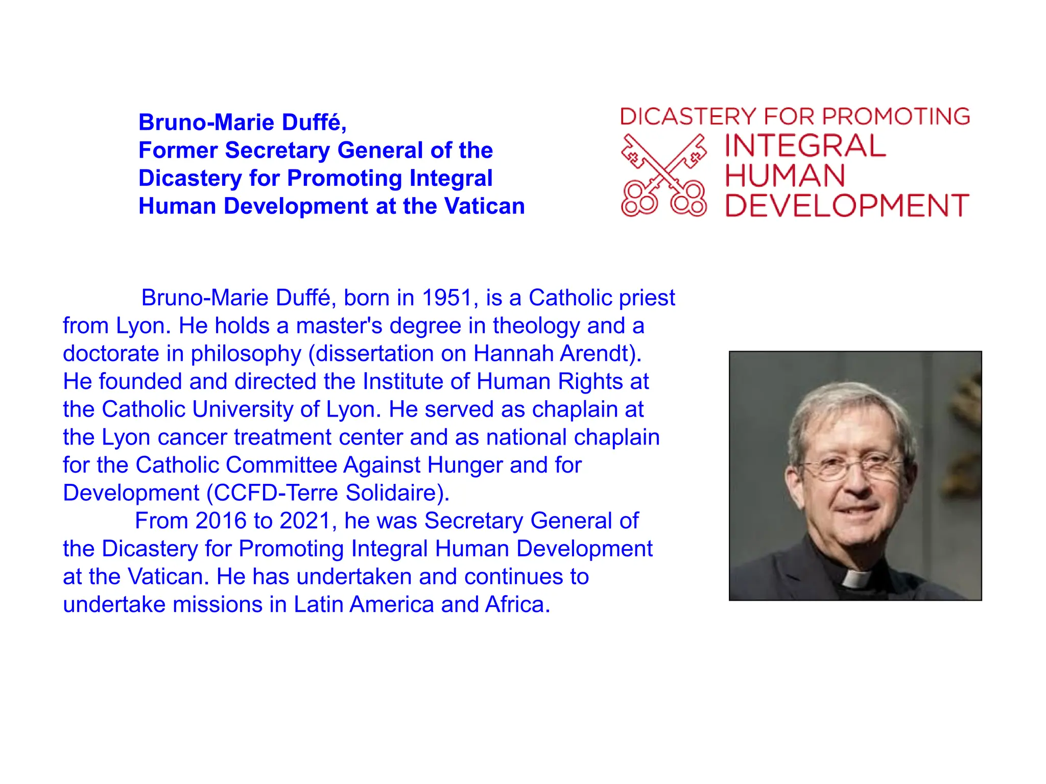 Bruno-Marie Duffé,
Former Secretary General of the
Dicastery for Promoting Integral
Human Development at the Vatican
Bruno-Marie Duffé, born in 1951, is a Catholic priest
from Lyon. He holds a master's degree in theology and a
doctorate in philosophy (dissertation on Hannah Arendt).
He founded and directed the Institute of Human Rights at
the Catholic University of Lyon. He served as chaplain at
the Lyon cancer treatment center and as national chaplain
for the Catholic Committee Against Hunger and for
Development (CCFD-Terre Solidaire).
From 2016 to 2021, he was Secretary General of
the Dicastery for Promoting Integral Human Development
at the Vatican. He has undertaken and continues to
undertake missions in Latin America and Africa.
 