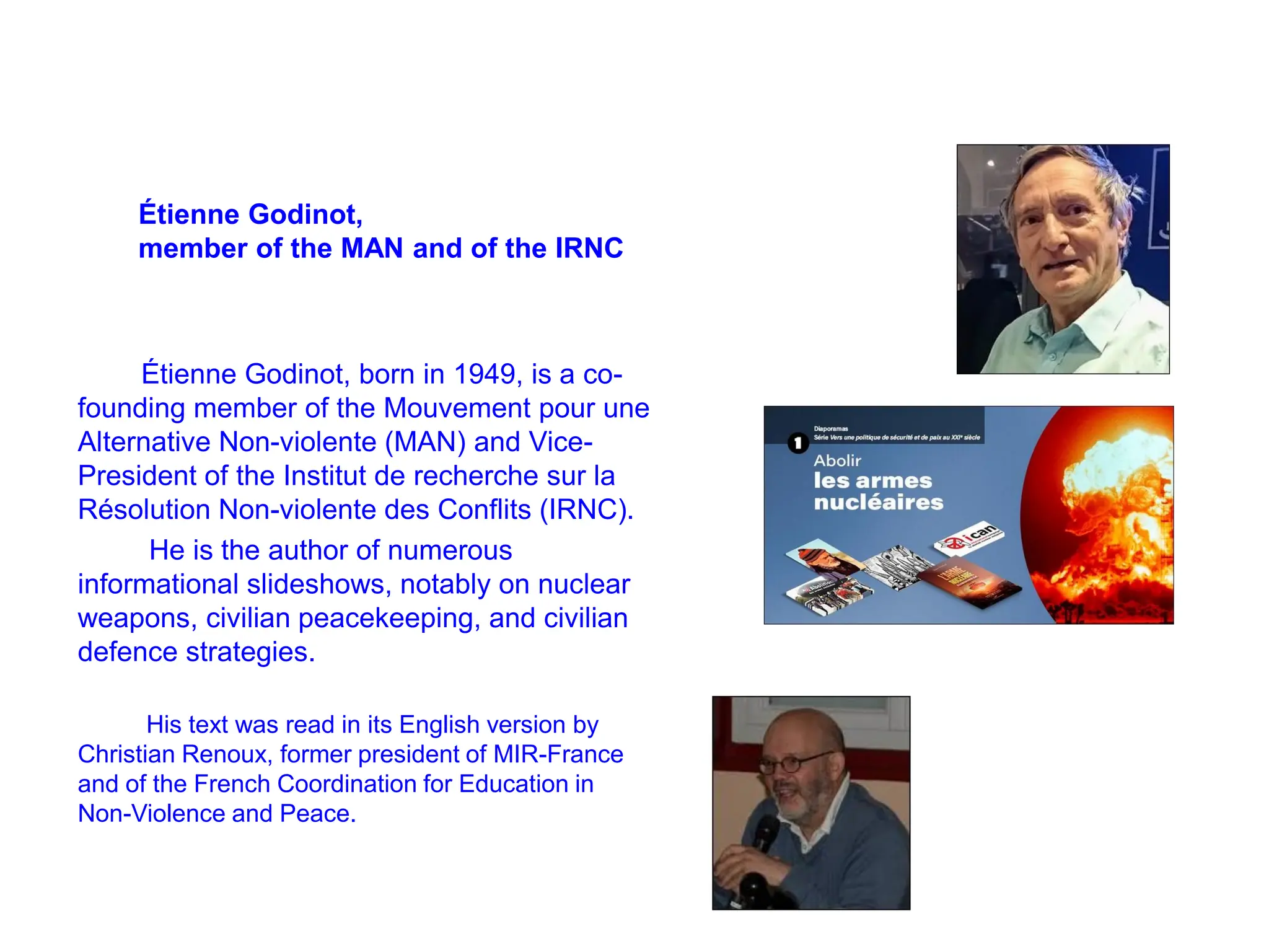 Étienne Godinot,
member of the MAN and of the IRNC
Étienne Godinot, born in 1949, is a co-
founding member of the Mouvement pour une
Alternative Non-violente (MAN) and Vice-
President of the Institut de recherche sur la
Résolution Non-violente des Conflits (IRNC).
He is the author of numerous
informational slideshows, notably on nuclear
weapons, civilian peacekeeping, and civilian
defence strategies.
His text was read in its English version by
Christian Renoux, former president of MIR-France
and of the French Coordination for Education in
Non-Violence and Peace.
 