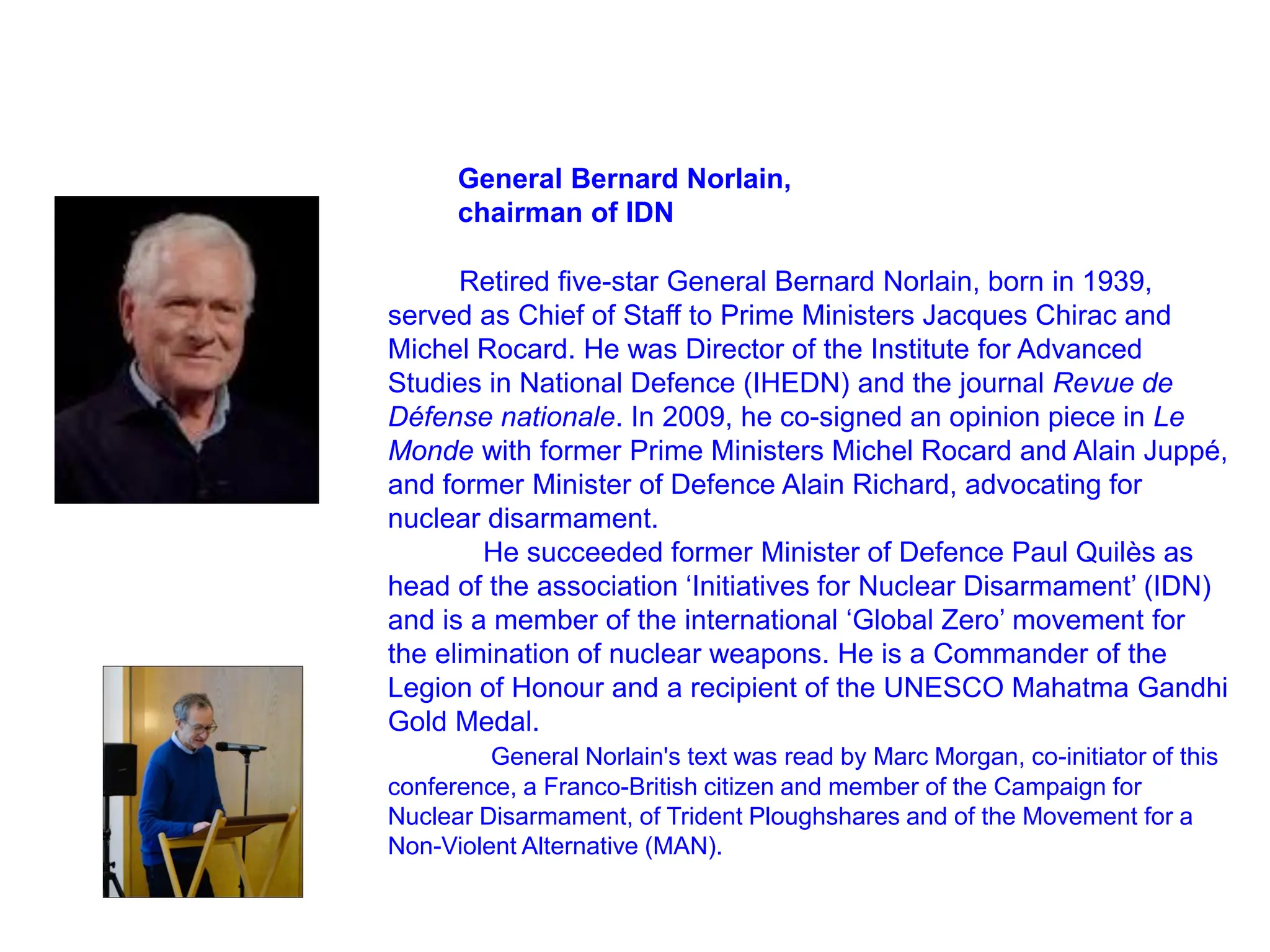 General Bernard Norlain,
chairman of IDN
Retired five-star General Bernard Norlain, born in 1939,
served as Chief of Staff to Prime Ministers Jacques Chirac and
Michel Rocard. He was Director of the Institute for Advanced
Studies in National Defence (IHEDN) and the journal Revue de
Défense nationale. In 2009, he co-signed an opinion piece in Le
Monde with former Prime Ministers Michel Rocard and Alain Juppé,
and former Minister of Defence Alain Richard, advocating for
nuclear disarmament.
He succeeded former Minister of Defence Paul Quilès as
head of the association ‘Initiatives for Nuclear Disarmament’ (IDN)
and is a member of the international ‘Global Zero’ movement for
the elimination of nuclear weapons. He is a Commander of the
Legion of Honour and a recipient of the UNESCO Mahatma Gandhi
Gold Medal.
General Norlain's text was read by Marc Morgan, co-initiator of this
conference, a Franco-British citizen and member of the Campaign for
Nuclear Disarmament, of Trident Ploughshares and of the Movement for a
Non-Violent Alternative (MAN).
 