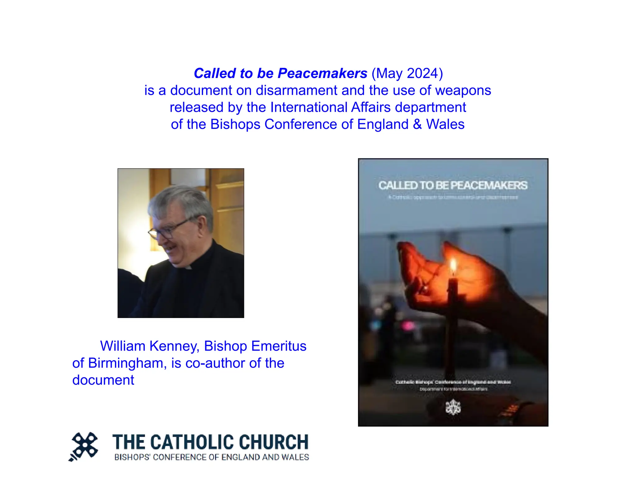 Called to be Peacemakers (May 2024)
is a document on disarmament and the use of weapons
released by the International Affairs department
of the Bishops Conference of England & Wales
William Kenney, Bishop Emeritus
of Birmingham, is co-author of the
document
 