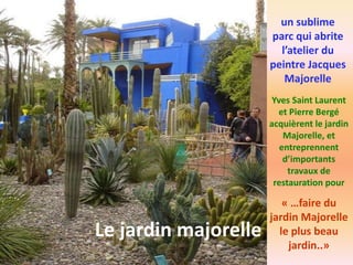 un sublime
parc qui abrite
l’atelier du
peintre Jacques
Majorelle
Le jardin majorelle
Yves Saint Laurent
et Pierre Bergé
acquièrent le jardin
Majorelle, et
entreprennent
d’importants
travaux de
restauration pour
« …faire du
jardin Majorelle
le plus beau
jardin..»
 
