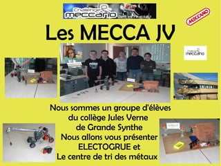 Nous sommes un groupe d'élèves
du collège Jules Verne
de Grande Synthe
Nous allons vous présenter
ELECTOGRUE et
Le centre de tri des métaux
Les MECCA JV
 