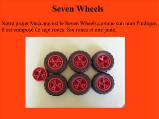 Seven Wheels
Notre projet Meccano est le Seven Wheels,comme son nom l'indique,
il est composé de sept roues. Six roues et une jante.
 