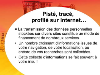 Pisté, tracé,  profilé sur Internet… = La transmission des données personnelles stockées sur divers sites constitue un mode de financement de nombreux services Un nombre croissant d'informations issues de votre navigation, de votre localisation, ou encore de vos recherches sont collectées.  Cette collecte d'informations se fait souvent à votre insu !  