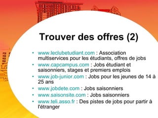 Trouver des offres (2) www.leclubetudiant.com  : Association multiservices pour les étudiants, offres de jobs www.capcampus.com  : Jobs étudiant et saisonniers, stages et premiers emplois www.job-junior.com  : Jobs pour les jeunes de 14 à 25 ans www.jobdete.com  : Jobs saisonniers www.saisonsite.com  : Jobs saisonniers www.teli.asso.fr  : Des pistes de jobs pour partir à l'étranger 