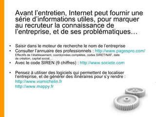 Avant l’entretien, Internet peut fournir une série d’informations utiles, pour marquer au recruteur la connaissance de l’entreprise, et de ses problématiques… Saisir dans le moteur de recherche le nom de l’entreprise Consulter l’annuaire des professionnels :  http://www.pagespro.com/ Effectifs de l’établissement, coordonnées complètes, codes SIRET/NAF, date de création, capital social,… Avec le code SIREN (9 chiffres) :  http://www.societe.com Pensez à utiliser des logiciels qui permettent de localiser l’entreprise, et de générer des itinéraires pour s’y rendre : http://www.viamichelin.fr http://www.mappy.fr 