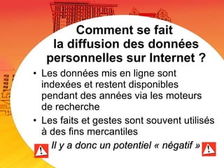 Comment se fait  la diffusion des données personnelles sur Internet ? Les données mis en ligne sont indexées et restent disponibles pendant des années via les moteurs de recherche Les faits et gestes sont souvent utilisés à des fins mercantiles Il y a donc un potentiel « négatif » 