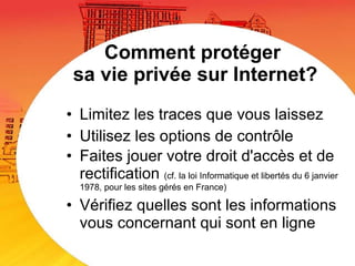 Comment protéger  sa vie privée sur Internet? Limitez les traces que vous laissez Utilisez les options de contrôle  Faites jouer votre droit d'accès et de rectification  (cf. la loi Informatique et libertés du 6 janvier  1978, pour les sites gérés en France) Vérifiez quelles sont les informations vous concernant qui sont en ligne 
