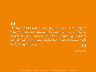 ’’

The use of PLEs as a new way to use ICT to support
both formal and informal learning and especially to
recognise and access informal learning outside
educational institutions, suggesting that PLEs are tools
for lifelong learning.

’’

(Attwell, 2007)

Nicolas Roland | @nicolasroland | Université libre de Bruxelles

 