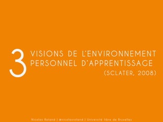 3

V I S I O N S D E L’ E N V I R O N N E M E N T
PERSONNEL D’APPRENTISSAGE
( S C L AT E R , 2 0 0 8 )

Nicolas Roland | @nicolasroland | Université libre de Bruxelles

 