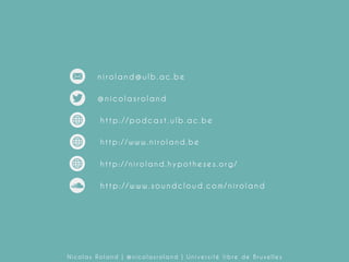 niroland@ulb.ac.be
@nicolasroland
http://podcast.ulb.ac.be
http://www.niroland.be
http://niroland.hypotheses.org/

http://www.soundcloud.com/niroland

Nicolas Roland | @nicolasroland | Université libre de Bruxelles

 