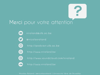 Merci pour votre attention
niroland@ulb.ac.be
@nicolasroland
http://podcast.ulb.ac.be
http://www.niroland.be
http://niroland.hypotheses.org/

http://www.soundcloud.com/niroland

Nicolas Roland | @nicolasroland | Université libre de Bruxelles

 