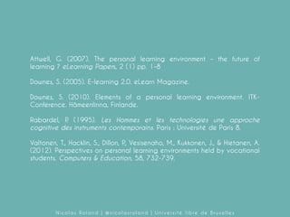Attwell, G. (2007). The personal learning environment – the future of
learning ? eLearning Papers, 2 (1) pp. 1–8
Downes, S. (2005). E-learning 2.0. eLearn Magazine.
Downes, S. (2010). Elements of a personal learning environment. ITKConference. Hämeenlinna, Finlande.
Rabardel, P (1995). Les Hommes et les technologies une approche
.
cognitive des instruments contemporains. Paris : Université de Paris 8.
Valtonen, T., Hacklin, S., Dillon, P Vesisenaho, M., Kukkonen, J., & Hietanen, A.
.,
(2012). Perspectives on personal learning environments held by vocational
students. Computers & Education, 58, 732-739.

Nicolas Roland | @nicolasroland | Université libre de Bruxelles

 