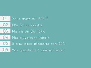 01

Vo u s a v e z d i t E P A ?

02
03
04
05
06

EPA à l’université
Ma vision de l’EPA
Mes questionnements
5 clés pour élaborer son EPA
Vo s q u e s t i o n s / c o m m e n t a i r e s

 