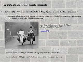 La chute du Mur et ses impacts immédiats Durant l'été 1989, avant même la chute du Mur, l'Europe a connu des bouleversements : - Ouverture de la frontière entre la Hongrie et l'Autriche qui se traduit par l'afflux de milliers d'Allemands de  l'Est. Ces derniers en profitaient pour rejoindre l'Ouest ; Deux Hongrois émigrent en Europe de l'Ouest  le 4 septembre 1989.. Photo AFP Source RFI - depuis le mois d'août 1989, la Pologne avait un gouvernement non communiste ; - depuis septembre 1989, des manifestants est-allemands se réunissaient à Leipzig 