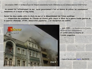 -  en octobre 1989 ==> la République de Hongrie abandonna toute référence au socialisme dans sa Constitution. Au moment de l'effondrement du mur, aucun gouvernement n'est en mesure de prévoir les conséquences  immédiates et à moyen et long terme Durant les deux années entre la chute du mur et le démantèlement de l'Union soviétique --> réapparition des problèmes de l'Europe qui étaient gelés depuis le début de la guerre froide (gestion de  la question allemande, OTAN, démocraties populaires...) et réouverture de conflits -  juin 1991  :  la Slovénie et la Croatie  déclarent leur indépendance et conflit entre la Croatie et  l'armée yougoslave Copie d'écran vidéo  ina.fr , 06/09/91 