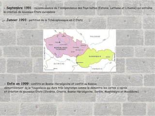 -  Septembre 1991  : reconnaissance de l'indépendance des Pays baltes (Estonie, Lettonie et Lituanie) qui entraîne  la création de nouveaux Etats européens -  Janvier 1993  : partition de la Tchécoslovaquie en 2 Etats  -  Enfin en 1999  : conflits en Bosnie-Herzégovine et conflit au Kosovo  démantèlement de la Yougoslavie qui dure très longtemps comme le démontre les cartes ci-après et création de nouveaux Etats (Slovénie, Croatie, Bosnie-Herzégovine, Serbie, Monténégro et Macédoine) 
