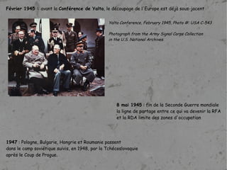 Février 1945 :  avant la  Conférence de Yalta , le découpage de l'Europe est déjà sous-jacent Yalta Conference, February 1945, Photo #: USA C-543  Photograph from the Army Signal Corps Collection  in the U.S. National Archives. 8 mai 1945  : fin de la Seconde Guerre mondiale  la ligne de partage entre ce qui va devenir la RFA et la RDA limite des zones d'occupation   1947  : Pologne, Bulgarie, Hongrie et Roumanie passent  dans le camp soviétique suivis, en 1948, par la Tchécoslovaquie  après le Coup de Prague. 