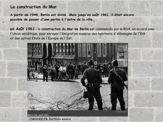 A partir de 1948, Berlin est divisé. Mais jusqu'en août 1961, il était encore  possible de passer d'une partie à l'autre de la ville. en Août 1961  : la  construction du Mur de Berlin  est commencée par la RDA, en accord avec  l'Union soviétique, pour enrayer l'émigration massive des habitants d'Allemagne de l'Est  et des autres Etats de l'Europe de l'Est.  LEMONDE.FR, Portfolio sonore La construction du Mur 