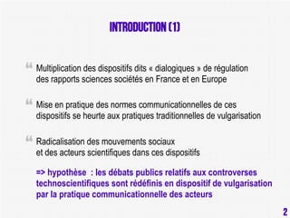 Introduction (1)
Multiplication des dispositifs dits « dialogiques » de régulation
des rapports sciences sociétés en France et en Europe
Mise en pratique des normes communicationnelles de ces
dispositifs se heurte aux pratiques traditionnelles de vulgarisation
Radicalisation des mouvements sociaux
et des acteurs scientifiques dans ces dispositifs
=> hypothèse : les débats publics relatifs aux controverses
technoscientifiques sont rédéfinis en dispositif de vulgarisation
par la pratique communicationnelle des acteurs

2

2

 