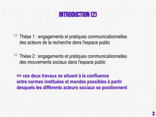 Introduction (2)
Thèse 1 : engagements et pratiques communicationnelles
des acteurs de la recherche dans l'espace public
Thèse 2 : engagements et pratiques communicationnelles
des mouvements sociaux dans l'espace public
=> ces deux travaux se situent à la confluence
entre normes instituées et mondes possibles à partir
desquels les différents acteurs sociaux se positionnent

3

3

 