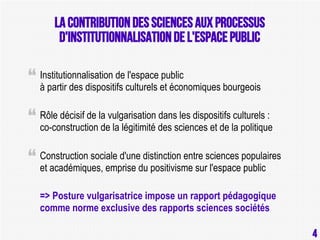 La contribution des sciences aux processus
d'instITutionnalisation de l'espace public
Institutionnalisation de l'espace public
à partir des dispositifs culturels et économiques bourgeois
Rôle décisif de la vulgarisation dans les dispositifs culturels :
co-construction de la légitimité des sciences et de la politique
Construction sociale d'une distinction entre sciences populaires
et académiques, emprise du positivisme sur l'espace public
=> Posture vulgarisatrice impose un rapport pédagogique
comme norme exclusive des rapports sciences sociétés
4

4

 