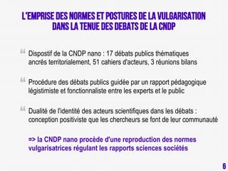L'Emprise des normes et postures de la vulgarisation
dans la tenue des debats de la CNDP
Dispostif de la CNDP nano : 17 débats publics thématiques
ancrés territorialement, 51 cahiers d'acteurs, 3 réunions bilans
Procédure des débats publics guidée par un rapport pédagogique
légistimiste et fonctionnaliste entre les experts et le public
Dualité de l'identité des acteurs scientifiques dans les débats :
conception positiviste que les chercheurs se font de leur communauté
=> la CNDP nano procède d'une reproduction des normes
vulgarisatrices régulant les rapports sciences sociétés
6

6

 