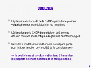 conclusion
Légitimation du dispositif de la CNDP à partir d'une pratique
vulgarisatrice par les médiateurs et les ministères
Légitimation par la CNDP d'une décision déjà connue
dans un contexte social critique à l'égard des nanotechnologies
Revisiter la modélisation traditionnelle de l'espace public
pour intégrer la notion de « société de la connaissance »
=> le positivisme et la vulgarisation tend à immuniser
les rapports sciences sociétés de la critique sociale
7

7

 