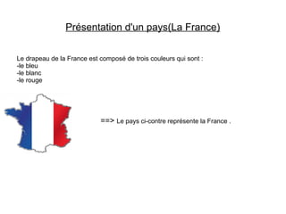 Présentation d'un pays(La France)
Le drapeau de la France est composé de trois couleurs qui sont :
-le bleu
-le blanc
-le rouge
==> Le pays ci-contre représente la France .
 