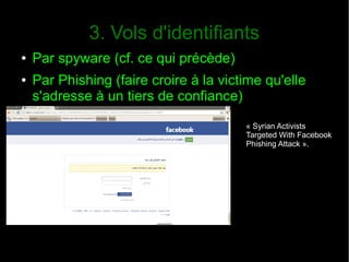 3. Vols d'identifiants
● Par spyware (cf. ce qui précède)
● Par Phishing (faire croire à la victime qu'elle
s'adresse à un tiers de confiance)
« Syrian Activists
Targeted With Facebook
Phishing Attack ».
 