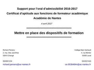 Support pour l’oral d’admissibilité 2016-2017
Certificat d’aptitude aux fonctions de formateur académique
Académie de Nantes
====================================
Mettre en place des dispositifs de formation
====================================
4 avril 2017
Richard Peirano
2, imp. Des Jacinthes
53810 Changé
0645601234
richard.peirano@ac-nantes.fr
Collège Alain Gerbault
4, rue Mortier
53000 Laval
0243531424
ce.0530484n@ac-nantes.fr
 
