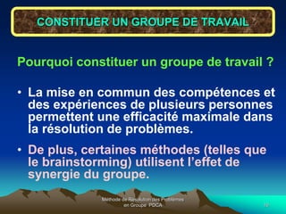 Méthode de Résolution des Problèmes
en Groupe PDCA 16
CONSTITUER UN GROUPE DE TRAVAIL
Pourquoi constituer un groupe de travail ?
• La mise en commun des compétences et
des expériences de plusieurs personnes
permettent une efficacité maximale dans
la résolution de problèmes.
• De plus, certaines méthodes (telles que
le brainstorming) utilisent l’effet de
synergie du groupe.
 