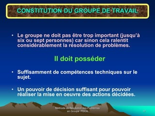 Méthode de Résolution des Problèmes
en Groupe PDCA 17
CONSTITUTION DU GROUPE DE TRAVAIL
• Le groupe ne doit pas être trop important (jusqu’à
six ou sept personnes) car sinon cela ralentit
considérablement la résolution de problèmes.
Il doit posséder
• Suffisamment de compétences techniques sur le
sujet.
• Un pouvoir de décision suffisant pour pouvoir
réaliser la mise en oeuvre des actions décidées.
 