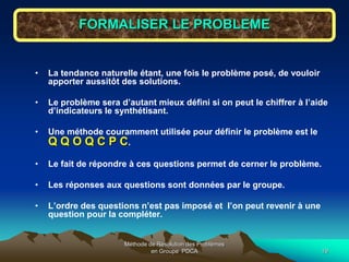 Méthode de Résolution des Problèmes
en Groupe PDCA 19
FORMALISER LE PROBLEME
• La tendance naturelle étant, une fois le problème posé, de vouloir
apporter aussitôt des solutions.
• Le problème sera d’autant mieux défini si on peut le chiffrer à l’aide
d’indicateurs le synthétisant.
• Une méthode couramment utilisée pour définir le problème est le
Q Q O Q C P C.
• Le fait de répondre à ces questions permet de cerner le problème.
• Les réponses aux questions sont données par le groupe.
• L’ordre des questions n’est pas imposé et l’on peut revenir à une
question pour la compléter.
 