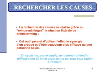 Méthode de Résolution des Problèmes en
Groupe PDCA
26
RECHERCHER LES CAUSES
 La recherche des causes se réalise grâce au
"remue-méninges", traduction littérale de
brainstorming ).
 Cet outil permet d’utiliser l’effet de synergie
d’un groupe et d’être beaucoup plus efficace qu’une
personne seule.
En cyclisme, par exemple, un coureur atteindra
difficilement 50 km/h alors qu’un peloton peut rouler
à 70 km/h.
 