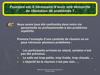Méthode de Résolution des Problèmes en
Groupe PDCA
3
Pourquoi est-il nécessaire d’avoir une démarche
de résolution de problèmes ?
Nous avons tous été confrontés dans notre vie
personnelle ou professionnelle à des problèmes
répétitifs.
Prenons l’exemple d’une conduite de réunion où on
peut retrouver plusieurs problèmes :
► Les participants arrivent en retard, certains n’ont
pas été prévenus.
► La salle est trop petite, trop froide, trop chaude, …
► L’objectif de la réunion n’est pas clair, …
 
