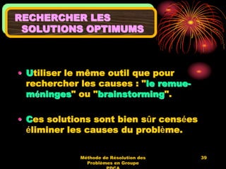 Méthode de Résolution des
Problèmes en Groupe
39
RECHERCHER LES
SOLUTIONS OPTIMUMS
• Utiliser le même outil que pour
rechercher les causes : "le remue-
méninges" ou "brainstorming".
• Ces solutions sont bien sûr censées
éliminer les causes du problème.
 