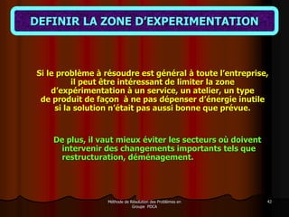 Méthode de Résolution des Problèmes en
Groupe PDCA
42
DEFINIR LA ZONE D’EXPERIMENTATION
Si le problème à résoudre est général à toute l’entreprise,
il peut être intéressant de limiter la zone
d’expérimentation à un service, un atelier, un type
de produit de façon à ne pas dépenser d’énergie inutile
si la solution n’était pas aussi bonne que prévue.
De plus, il vaut mieux éviter les secteurs où doivent
intervenir des changements importants tels que
restructuration, déménagement.
 