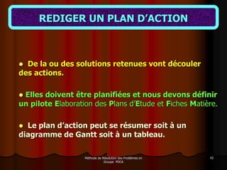 Méthode de Résolution des Problèmes en
Groupe PDCA
43
REDIGER UN PLAN D’ACTION
 De la ou des solutions retenues vont découler
des actions.
 Elles doivent être planifiées et nous devons définir
un pilote Elaboration des Plans d’Etude et Fiches Matière.
 Le plan d’action peut se résumer soit à un
diagramme de Gantt soit à un tableau.
 