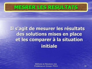 Méthode de Résolution des
Problèmes en Groupe PDCA 46
Il s'agit de mesurer les résultats
des solutions mises en place
et les comparer à la situation
initiale
MESRER LES RESULTATS
 
