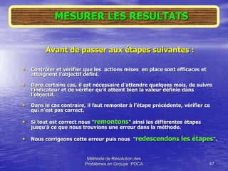 Méthode de Résolution des
Problèmes en Groupe PDCA 47
MESURER LES RESULTATS
Avant de passer aux étapes suivantes :
• Contrôler et vérifier que les actions mises en place sont efficaces et
atteignent l’objectif défini.
• Dans certains cas, il est nécessaire d’attendre quelques mois, de suivre
l’indicateur et de vérifier qu’il atteint bien la valeur définie dans
l’objectif.
• Dans le cas contraire, il faut remonter à l’étape précédente, vérifier ce
qui n’est pas correct.
• Si tout est correct nous "remontons" ainsi les différentes étapes
jusqu'à ce que nous trouvions une erreur dans la méthode.
• Nous corrigeons cette erreur puis nous "redescendons les étapes".
 